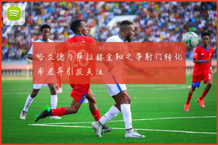 哈兰德与萨拉赫金靴之争射门转化率差异引发关注