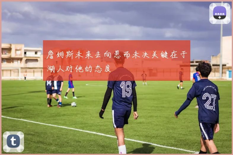 詹姆斯未来去向悬而未决关键在于湖人对他的态度