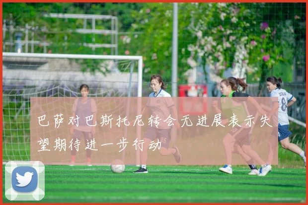 巴萨对巴斯托尼转会无进展表示失望期待进一步行动