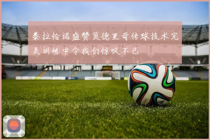 泰拉恰诺盛赞莫德里奇传球技术完美训练中令我们惊叹不已