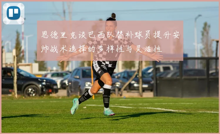 恩德里克谈巴西队替补球员提升安帅战术选择的多样性与灵活性