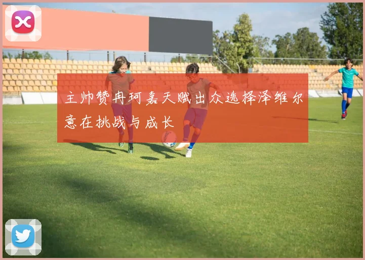 主帅赞冉珂嘉天赋出众选择泽维尔意在挑战与成长