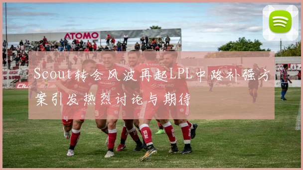 Scout转会风波再起LPL中路补强方案引发热烈讨论与期待