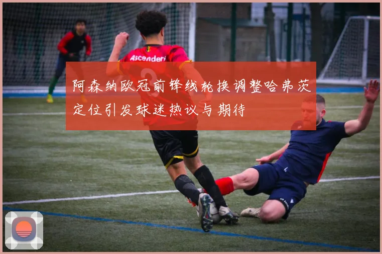 阿森纳欧冠前锋线轮换调整哈弗茨定位引发球迷热议与期待