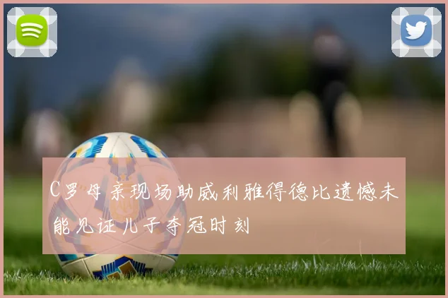 C罗母亲现场助威利雅得德比遗憾未能见证儿子夺冠时刻