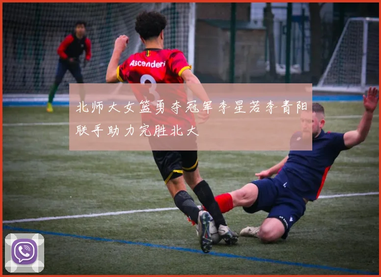 北师大女篮勇夺冠军李星若李青阳联手助力完胜北大