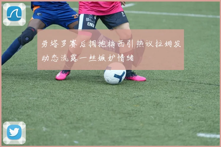 劳塔罗赛后拥抱梅西引热议拉姆发动态流露一丝嫉妒情绪