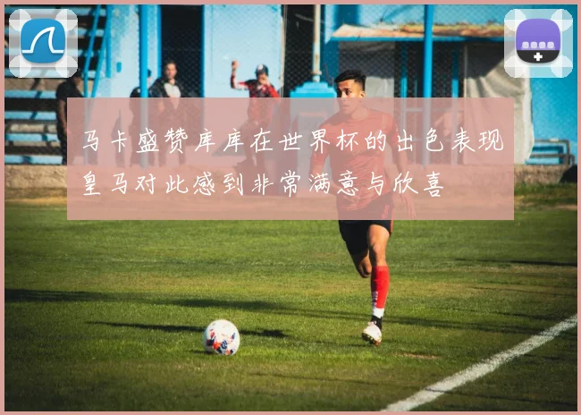 马卡盛赞库库在世界杯的出色表现皇马对此感到非常满意与欣喜