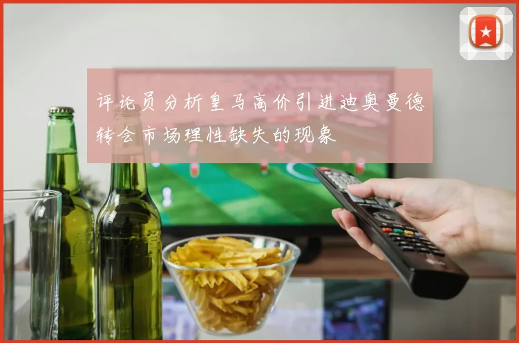 评论员分析皇马高价引进迪奥曼德转会市场理性缺失的现象