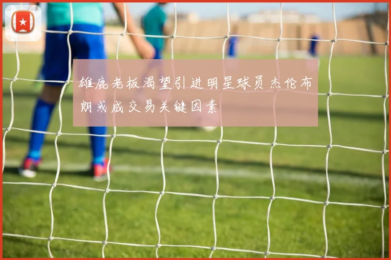 雄鹿老板渴望引进明星球员杰伦布朗或成交易关键因素