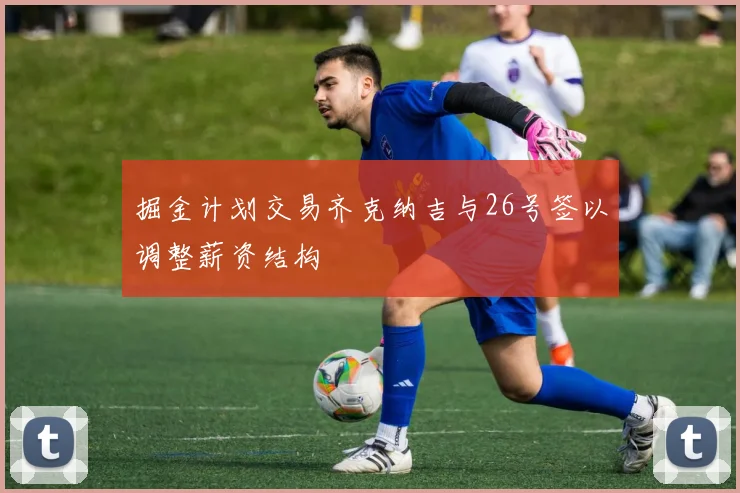 掘金计划交易齐克纳吉与26号签以调整薪资结构