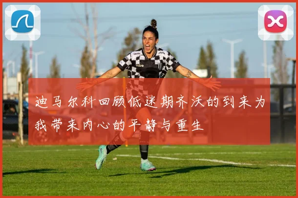 迪马尔科回顾低迷期齐沃的到来为我带来内心的平静与重生