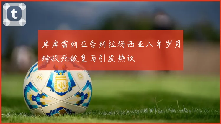 库库雷利亚告别拉玛西亚八年岁月转投死敌皇马引发热议