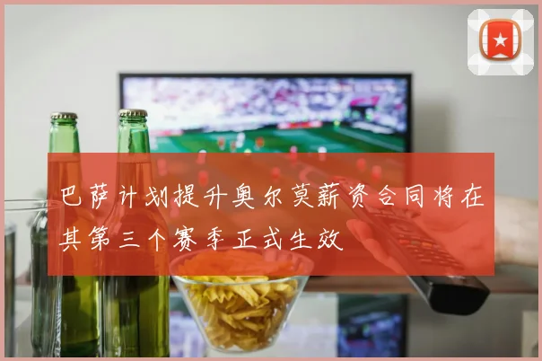 巴萨计划提升奥尔莫薪资合同将在其第三个赛季正式生效