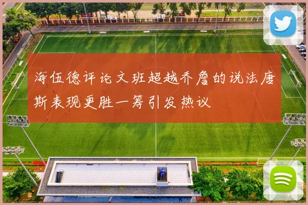 海伍德评论文班超越乔詹的说法唐斯表现更胜一筹引发热议
