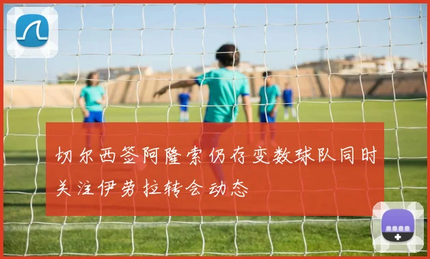 切尔西签阿隆索仍存变数球队同时关注伊劳拉转会动态