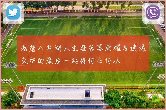 老詹八年湖人生涯落幕荣耀与遗憾交织的最后一站将何去何从