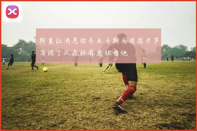 斯基拉消息称齐米卡斯或将离开罗马诺丁汉森林有意租借他