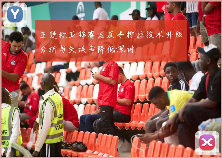 王楚钦亚锦赛后反手拧拉技术升级分析与失误率降低探讨