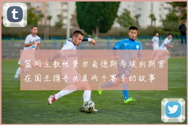 篮网主教练费尔南德斯与埃利斯曾在国王携手共度两个赛季的故事