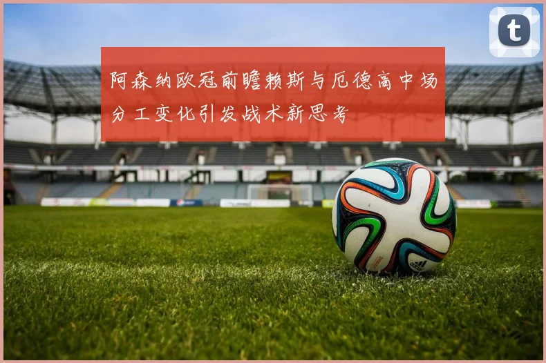 阿森纳欧冠前瞻赖斯与厄德高中场分工变化引发战术新思考