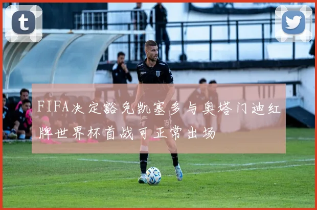 FIFA决定豁免凯塞多与奥塔门迪红牌世界杯首战可正常出场