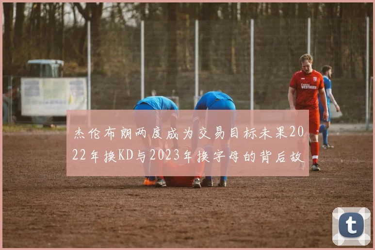 杰伦布朗两度成为交易目标未果2022年换KD与2023年换字母的背后故事