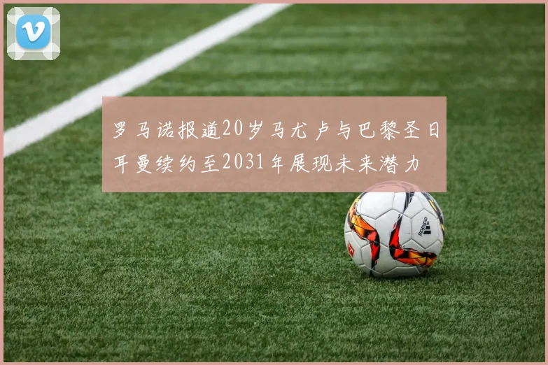 罗马诺报道20岁马尤卢与巴黎圣日耳曼续约至2031年展现未来潜力