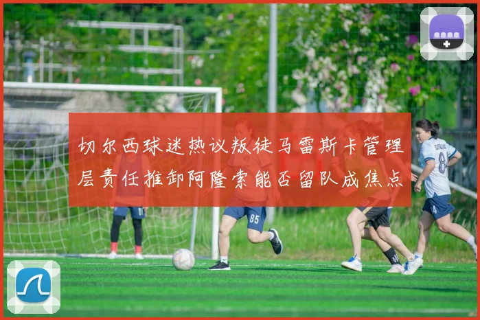 切尔西球迷热议叛徒马雷斯卡管理层责任推卸阿隆索能否留队成焦点