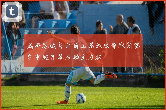 成都蓉城与云南玉昆积极争取新赛季中超开幕活动主办权