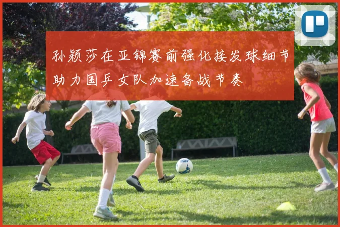 孙颖莎在亚锦赛前强化接发球细节助力国乒女队加速备战节奏