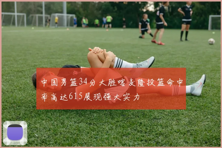 中国男篮34分大胜喀麦隆投篮命中率高达615展现强大实力