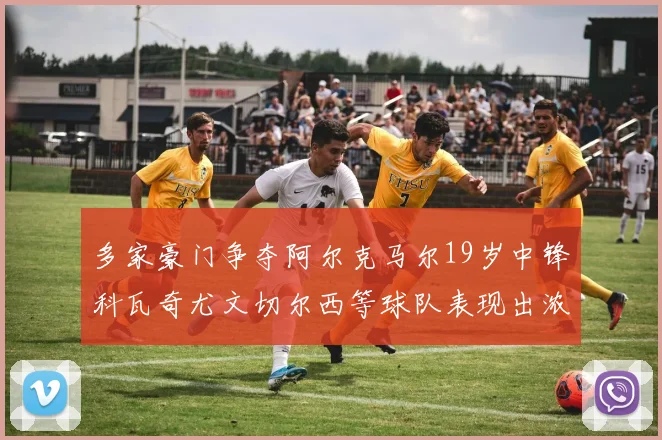 多家豪门争夺阿尔克马尔19岁中锋科瓦奇尤文切尔西等球队表现出浓厚兴趣