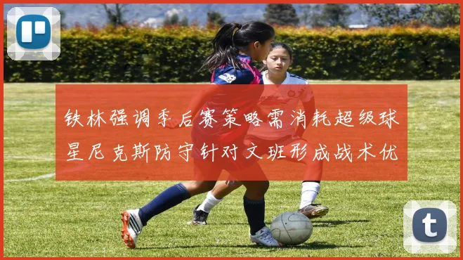 铁林强调季后赛策略需消耗超级球星尼克斯防守针对文班形成战术优势