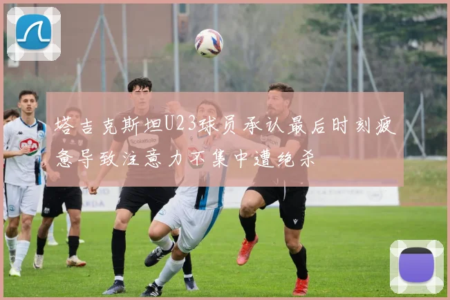 塔吉克斯坦U23球员承认最后时刻疲惫导致注意力不集中遭绝杀
