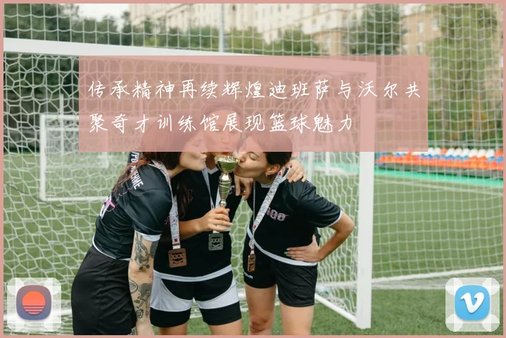 传承精神再续辉煌迪班萨与沃尔共聚奇才训练馆展现篮球魅力