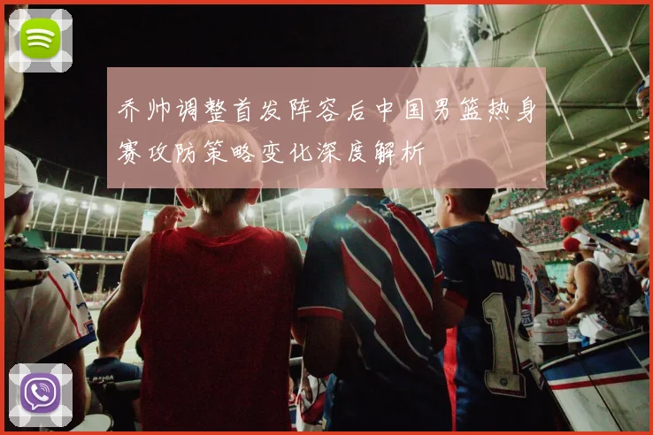 乔帅调整首发阵容后中国男篮热身赛攻防策略变化深度解析